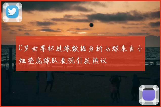 C罗世界杯进球数据分析七球来自小组垫底球队表现引发热议