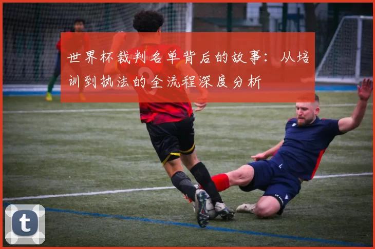 世界杯裁判名单背后的故事：从培训到执法的全流程深度分析