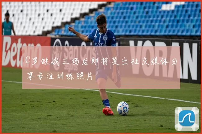 C罗缺战三场后即将复出社交媒体分享专注训练照片