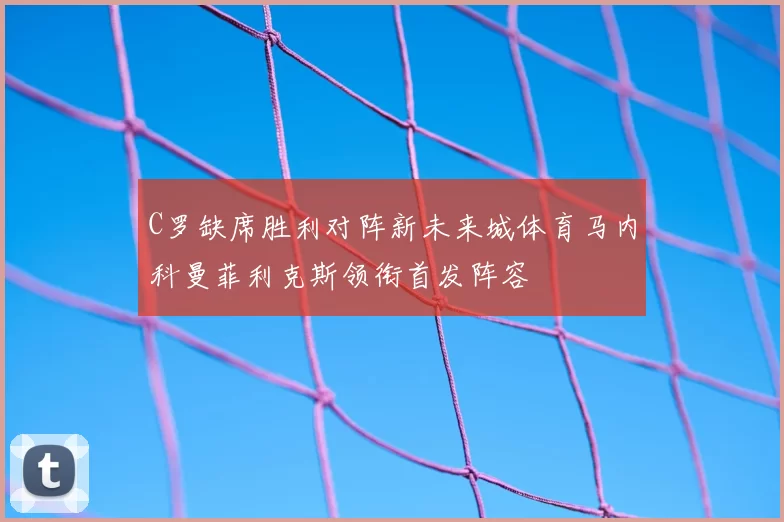 C罗缺席胜利对阵新未来城体育马内科曼菲利克斯领衔首发阵容