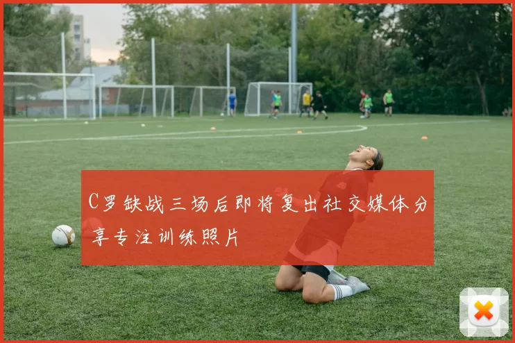 C罗缺战三场后即将复出社交媒体分享专注训练照片