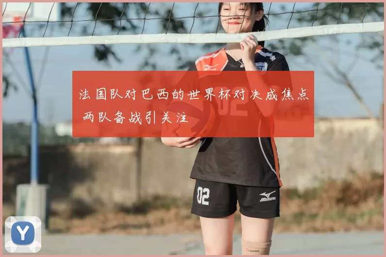 法国队对巴西的世界杯对决成焦点 两队备战引关注