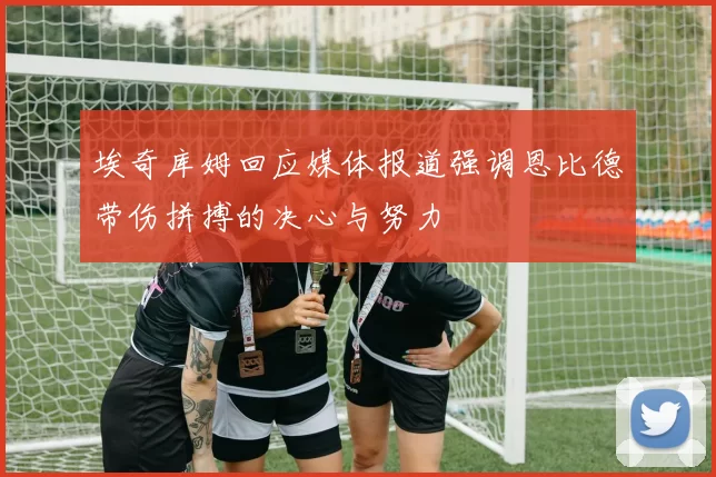 埃奇库姆回应媒体报道强调恩比德带伤拼搏的决心与努力