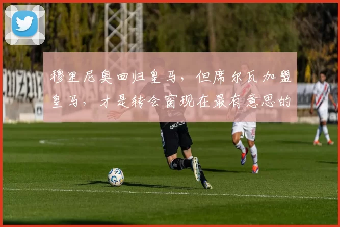 穆里尼奥回归皇马，但席尔瓦加盟皇马，才是转会窗现在最有意思的