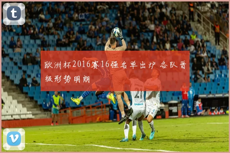 欧洲杯2016赛16强名单出炉 各队晋级形势明朗