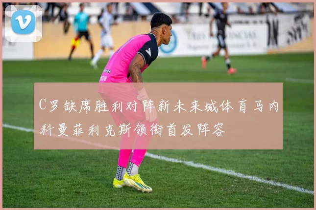 C罗缺席胜利对阵新未来城体育马内科曼菲利克斯领衔首发阵容