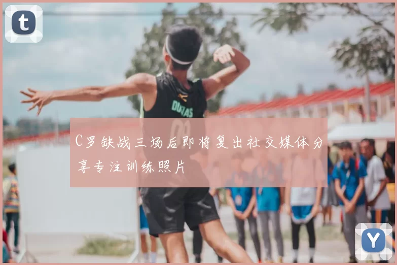 C罗缺战三场后即将复出社交媒体分享专注训练照片