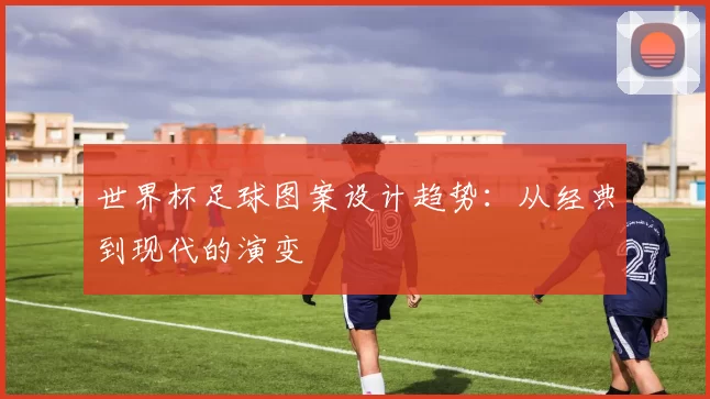 世界杯足球图案设计趋势：从经典到现代的演变
