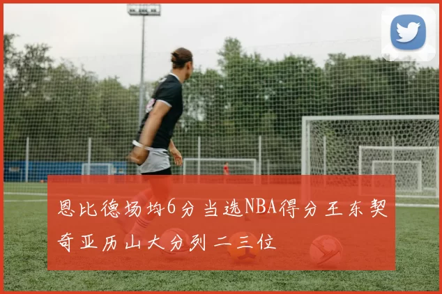 恩比德场均6分当选NBA得分王东契奇亚历山大分列二三位