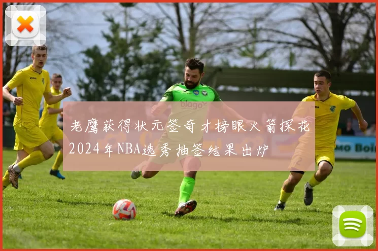 老鹰获得状元签奇才榜眼火箭探花2024年NBA选秀抽签结果出炉