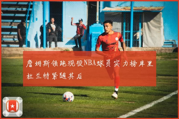 詹姆斯领跑现役NBA球员实力榜库里杜兰特紧随其后