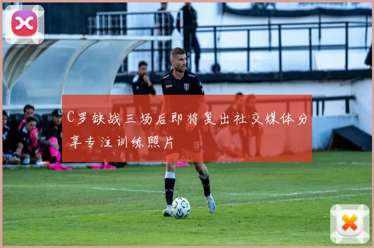 C罗缺战三场后即将复出社交媒体分享专注训练照片