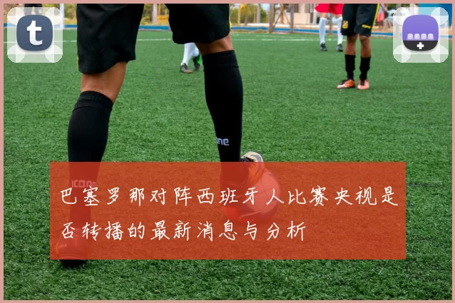 巴塞罗那对阵西班牙人比赛央视是否转播的最新消息与分析