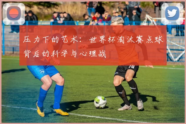 压力下的艺术:世界杯淘汰赛点球背后的科学与心理战