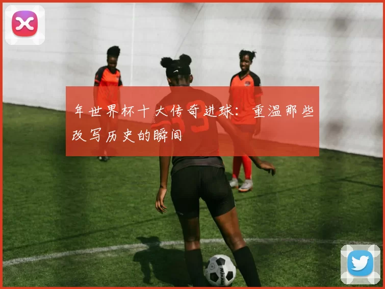 年世界杯十大传奇进球:重温那些改写历史的瞬间
