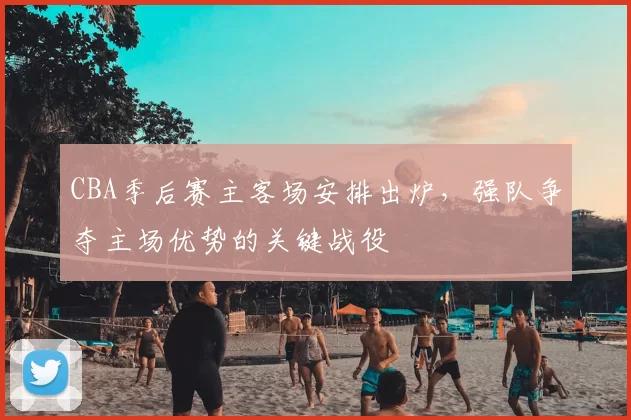CBA季后赛主客场安排出炉,强队争夺主场优势的关键战役