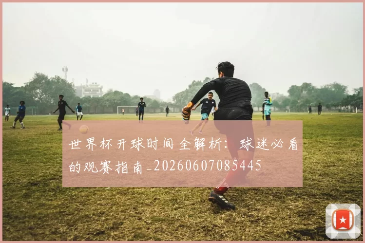 世界杯开球时间全解析：球迷必看的观赛指南_20260607085445