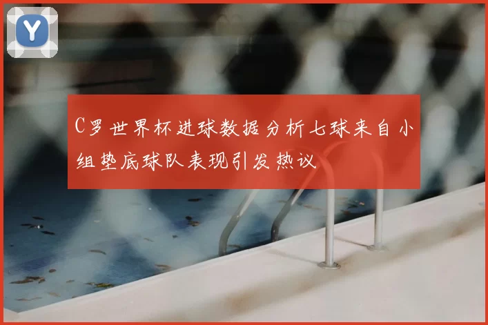 C罗世界杯进球数据分析七球来自小组垫底球队表现引发热议