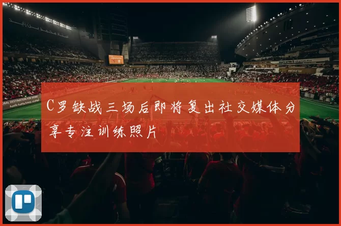 C罗缺战三场后即将复出社交媒体分享专注训练照片