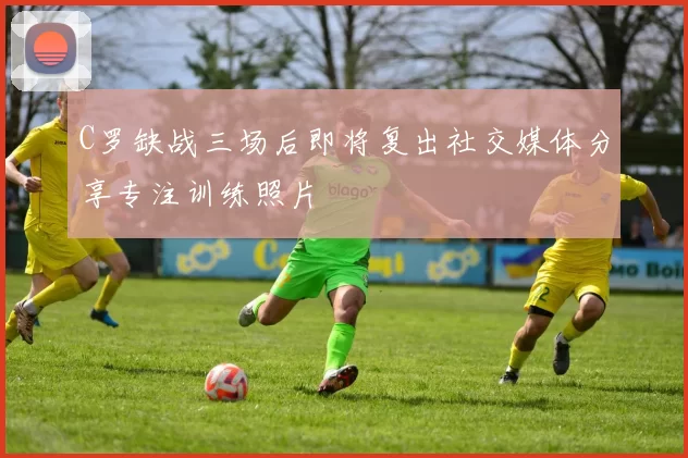 C罗缺战三场后即将复出社交媒体分享专注训练照片