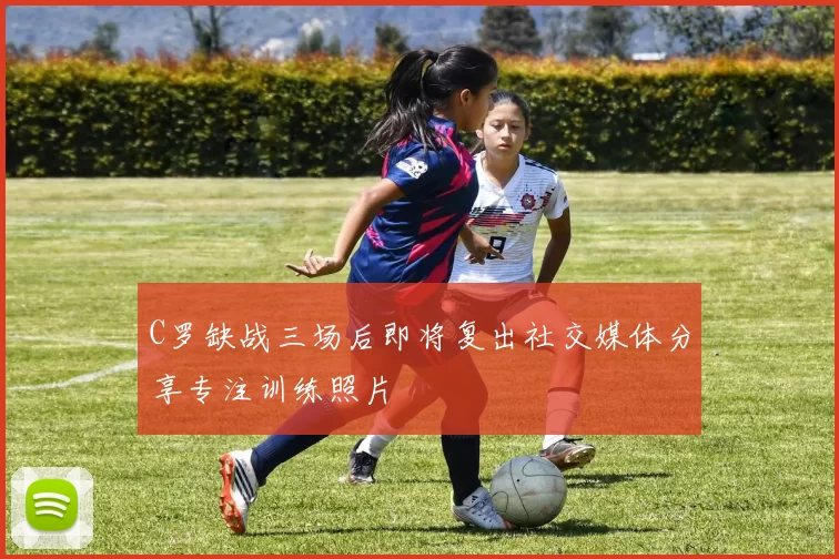C罗缺战三场后即将复出社交媒体分享专注训练照片