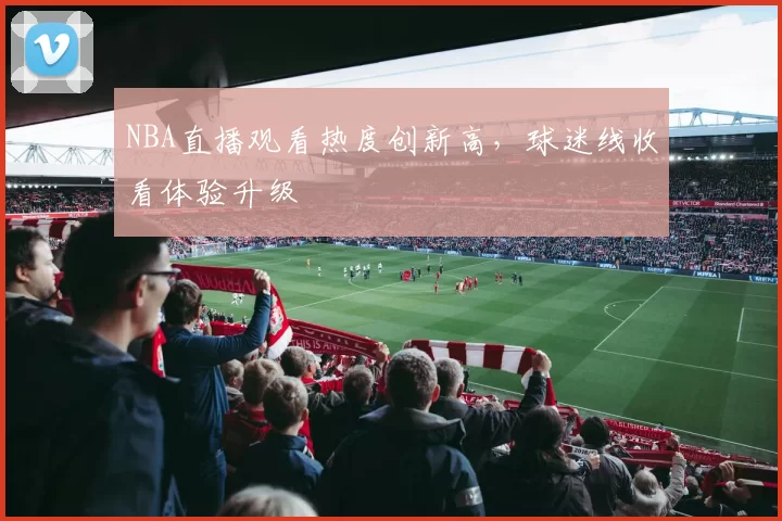NBA直播观看热度创新高，球迷线收看体验升级