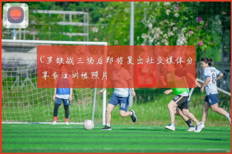 C罗缺战三场后即将复出社交媒体分享专注训练照片