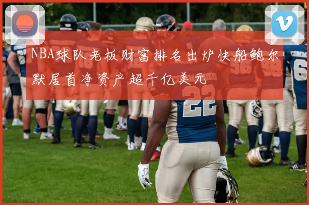 NBA球队老板财富排名出炉快船鲍尔默居首净资产超千亿美元