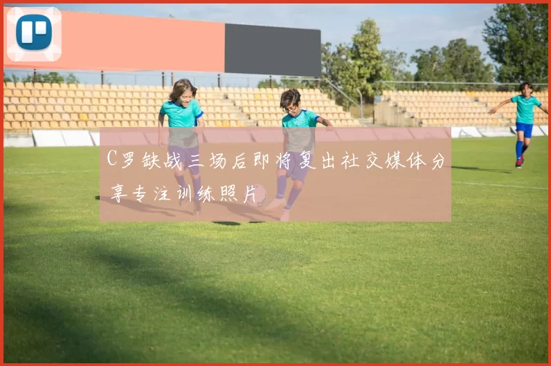 C罗缺战三场后即将复出社交媒体分享专注训练照片