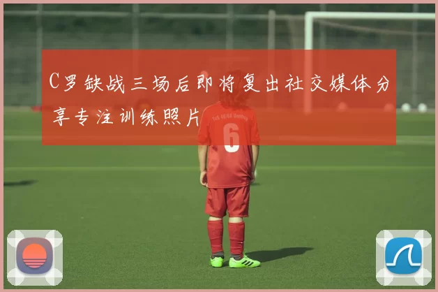 C罗缺战三场后即将复出社交媒体分享专注训练照片