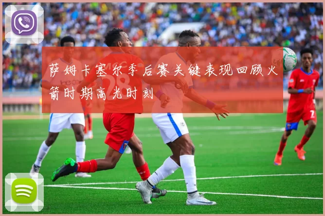萨姆卡塞尔季后赛关键表现回顾火箭时期高光时刻