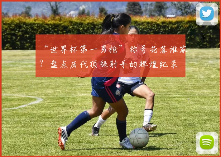 “世界杯第一男枪”称号花落谁家？盘点历代顶级射手的辉煌纪录