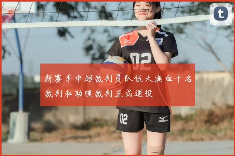 新赛季中超裁判员队伍大换血十名裁判和助理裁判正式退役