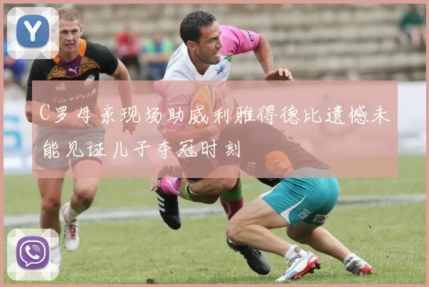 C罗母亲现场助威利雅得德比遗憾未能见证儿子夺冠时刻