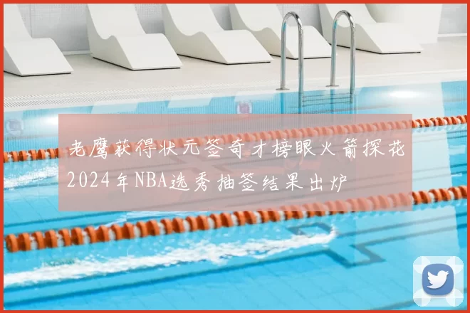 老鹰获得状元签奇才榜眼火箭探花2024年NBA选秀抽签结果出炉