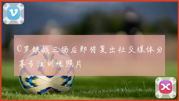 C罗缺战三场后即将复出社交媒体分享专注训练照片