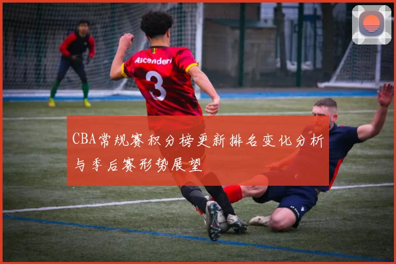 CBA常规赛积分榜更新排名变化分析与季后赛形势展望