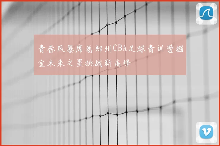 青春风暴席卷郑州CBA足球青训营掘金未来之星挑战新高峰