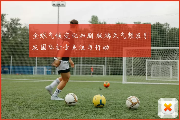 全球气候变化加剧 极端天气频发引发国际社会关注与行动