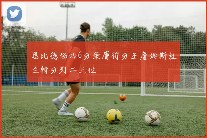 恩比德场均6分荣膺得分王詹姆斯杜兰特分列二三位