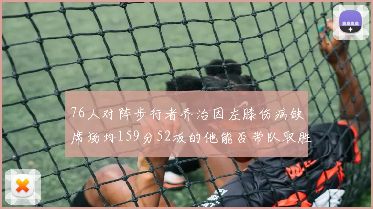 76人对阵步行者乔治因左膝伤病缺席场均159分52板的他能否带队取胜