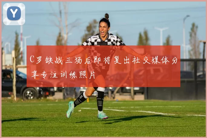 C罗缺战三场后即将复出社交媒体分享专注训练照片