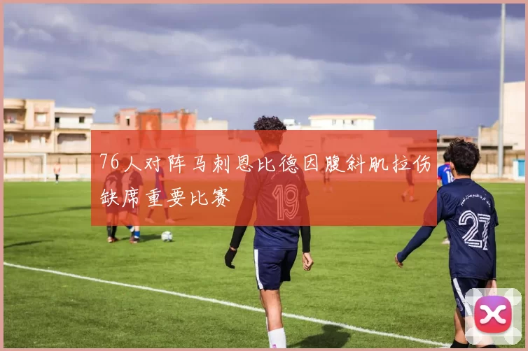 76人对阵马刺恩比德因腹斜肌拉伤缺席重要比赛