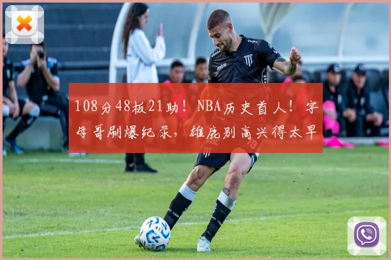 108分48板21助！NBA历史首人！字母哥刷爆纪录，雄鹿别高兴得太早