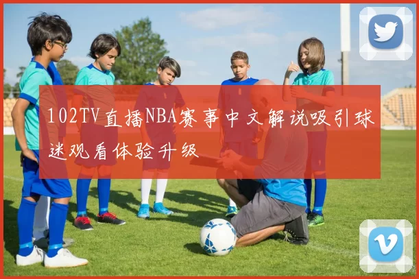 102TV直播NBA赛事中文解说吸引球迷观看体验升级