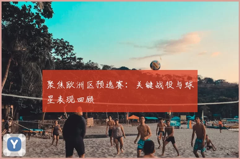 聚焦欧洲区预选赛：关键战役与球星表现回顾