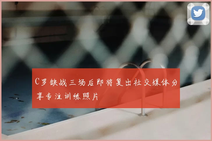 C罗缺战三场后即将复出社交媒体分享专注训练照片