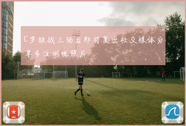 C罗缺战三场后即将复出社交媒体分享专注训练照片