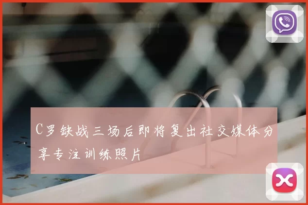 C罗缺战三场后即将复出社交媒体分享专注训练照片