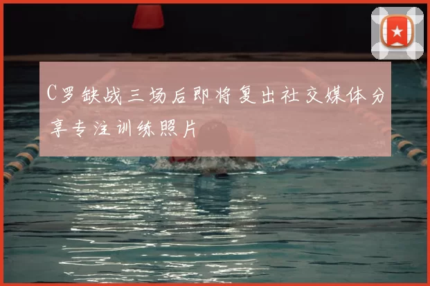 C罗缺战三场后即将复出社交媒体分享专注训练照片